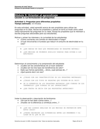Elementos de Intel® Educar
Enfoque de aprendizaje basado en proyectos

Módulo 5: Orientar el aprendizaje
Lección 1: La formulación de preguntas

Actividad 1: Preguntas para diferentes propósitos
Tiempo estimado: 15 minutos
En esta actividad, usted aprendió acerca de seis propósitos para utilizar las
preguntas en la clase. Revise los propósitos y piense en torno al modo cómo usted
utiliza típicamente las preguntas en su clase. Escoja los propósitos que le interesen y
escriba preguntas adicionales para sus estudiantes.
Motivar y atraer los intereses y la curiosidad de los estudiantes
• ¿Cómo cocinarías una comida sin electricidad ni fuego?
• ¿A qué renunciarías si tuvieses que reducir el consumo de electricidad en tu
casa?
•

¿QUE HARIAS EN CASO QUE PRESENSIARAS UN DESASTRE NATURAL?

•

¿QUE MEDIDAS DE PRIMEROS AUXILIOS USARIAS PARA AYUDAR A LOS
AFECTADOS?

Determinar el conocimiento y la comprensión del estudiante
• ¿Cuáles son las características de un buen aislante?
• ¿Cuáles son los tres tipos de transferencia de calor?
• Dado que hemos aprendido... ahora, ¿qué piensas de...?
• ¿Qué quieres decir con eso?
•

¿CUALES SON LAS CARACTERISTICAS DE LOS DESASTRES NATURALES?

•

¿CUALES SON LOS TIPOS DE DESASTRE QUE SUCEDEN EN EL PAIS?

•

DE LO APRENDIDO DE LOS DESASTRES NATURALES ¿QUE PIENSAS DE LOS
TERREMOTOS? ¿QUE PIENSAS DE LAS INUNDACIONES?

•

¿QUE TRATAS DE DECIR CON LAS RESPUESTAS ANTERIORES?

Instar la observación y descripción de fenómenos
• ¿De qué te has dado cuenta sobre...?
• ¿Puedes ver la diferencia (o similitud) entre...?
•

¿QUE HAS LOGRADO ANALIZAR DE LAS MEDIDAS DE PREVENCION ANTE
ESTOS CASOS?

•

¿PUEDES RECONOCER LAS DIFERENCIAS ENTRE LOS FENOMENOS Y EL
LUGAR EN EL QUE SE DE?

Derechos de autor © 2009, Corporación Intel. Todos los derechos reservados.

Página 28 de 45

 