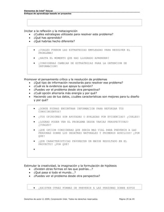 Elementos de Intel® Educar
Enfoque de aprendizaje basado en proyectos

Incitar
•
•
•

a la reflexión y la metacognición
¿Cuáles estrategias utilizaste para resolver este problema?
¿Qué has aprendido?
¿Qué habrías hecho diferente?
•

¿CUALES FUERON LAS ESTRATEGIAS EMPLEADAS PARA RESOLVER EL
PROBLEMA?

•

¿HASTA EL MOMENTO QUE HAS LLOGRADO APRENDER?

•

¿CONSIDERAS CAMBIAR DE ESTRATEGIAS PARA LA OBTENCION DE
INFORMACION?

Promover el pensamiento crítico y la resolución de problemas
• ¿Qué tipo de información necesitarás para resolver ese problema?
• ¿Cuál es la evidencia que apoya tu opinión?
• ¿Puedes ver el problema desde otra perspectiva?
• ¿Cuál opción ahorraría más energía y por qué?
• Haciendo uso de tus datos, ¿cuáles características son mejores para tu diseño
y por qué?
•

¿DONDE PODRAS ENCONTRAR INFORMACION PARA REFORZAR TUS
CONOCIMIENTOS?

•

¿TUS OPINIONES SON APOYADAS O AVALADAS POR EVIDENCIAS? ¿CUALES?

•

¿LOGRAS PODER VER EL PROBLEMA DESDE VARIAS PERSPECTIVAS?
¿CUALES?

•

¿QUE OPCION CONSIDERAS QUE SERIA MAS VIAL PARA PREVENIR A LAS
PERSONAS SOBRE LOS DESATRES NATURALES Y PRIMEROS AUXILIOS? ¿POR
QUE?

•

¿QUE CARACTERISTICAS FAVORECEN UN MAYOR RESULTADO EN EL
PROYECTO? ¿POR QUE?

•

Estimular la creatividad, la imaginación y la formulación de hipótesis
• ¿Existen otras formas en las que podrías...?
• ¿Qué pasa si todo el mundo...?
• ¿Puedes ver el problema desde otra perspectiva?

•

¿EXISTEN OTRAS FORMAS DE PREVENIR A LAS PERSONAS SOBRE ESTOS

Derechos de autor © 2009, Corporación Intel. Todos los derechos reservados.

Página 29 de 45

 