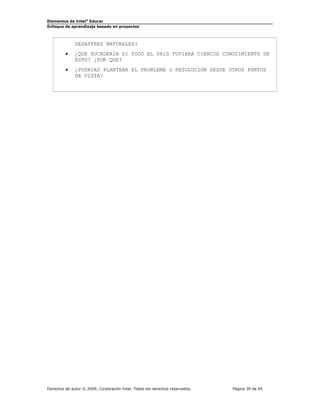 Elementos de Intel® Educar
Enfoque de aprendizaje basado en proyectos

DESASTRES NATURALES?
•

¿QUE SUCEDERIA SI TODO EL PAIS TUVIERA CIERCOS CONOCIMIENTO DE
ESTO? ¿POR QUE?

•

¿PODRIAS PLANTEAR EL PROBLEMA O RESOLUCION DESDE OTROS PUNTOS
DE VISTA?

Derechos de autor © 2009, Corporación Intel. Todos los derechos reservados.

Página 30 de 45

 