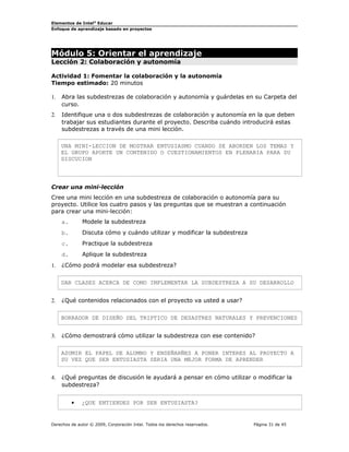 Elementos de Intel® Educar
Enfoque de aprendizaje basado en proyectos

Módulo 5: Orientar el aprendizaje
Lección 2: Colaboración y autonomía

Actividad 1: Fomentar la colaboración y la autonomía
Tiempo estimado: 20 minutos
1.

Abra las subdestrezas de colaboración y autonomía y guárdelas en su Carpeta del
curso.

2.

Identifique una o dos subdestrezas de colaboración y autonomía en la que deben
trabajar sus estudiantes durante el proyecto. Describa cuándo introducirá estas
subdestrezas a través de una mini lección.
UNA MINI-LECCION DE MOSTRAR ENTUSIASMO CUANDO SE ABORDEN LOS TEMAS Y
EL GRUPO APORTE UN CONTENIDO O CUESTIONAMIENTOS EN PLENARIA PARA SU
DISCUCION

Crear una mini-lección
Cree una mini lección en una subdestreza de colaboración o autonomía para su
proyecto. Utilice los cuatro pasos y las preguntas que se muestran a continuación
para crear una mini-lección:
a.
b.

Discuta cómo y cuándo utilizar y modificar la subdestreza

c.

Practique la subdestreza

d.
1.

Modele la subdestreza

Aplique la subdestreza

¿Cómo podrá modelar esa subdestreza?
DAR CLASES ACERCA DE COMO IMPLEMENTAR LA SUBDESTREZA A SU DESARROLLO

2.

¿Qué contenidos relacionados con el proyecto va usted a usar?
BORRADOR DE DISEÑO DEL TRIPTICO DE DESASTRES NATURALES Y PREVENCIONES

3.

¿Cómo demostrará cómo utilizar la subdestreza con ese contenido?
ASUMIR EL PAPEL DE ALUMNO Y ENSEÑARÑES A PONER INTERES AL PROYECTO A
SU VEZ QUE SER ENTUSIASTA SERIA UNA MEJOR FORMA DE APRENDER

4.

¿Qué preguntas de discusión le ayudará a pensar en cómo utilizar o modificar la
subdestreza?
•

¿QUE ENTIENDES POR SER ENTUSIASTA?

Derechos de autor © 2009, Corporación Intel. Todos los derechos reservados.

Página 31 de 45

 
