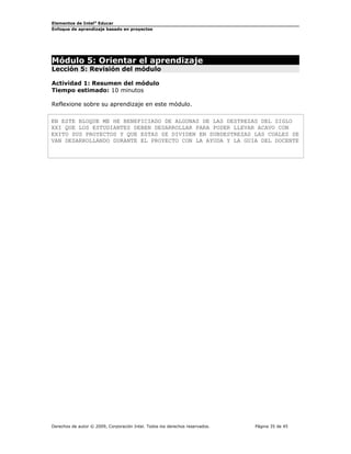 Elementos de Intel® Educar
Enfoque de aprendizaje basado en proyectos

Módulo 5: Orientar el aprendizaje
Lección 5: Revisión del módulo
Actividad 1: Resumen del módulo
Tiempo estimado: 10 minutos
Reflexione sobre su aprendizaje en este módulo.
EN ESTE BLOQUE ME HE BENEFICIADO DE ALGUNAS DE LAS DESTREZAS DEL SIGLO
XXI QUE LOS ESTUDIANTES DEBEN DESARROLLAR PARA PODER LLEVAR ACAVO CON
EXITO SUS PROYECTOS Y QUE ESTAS SE DIVIDEN EN SUBDESTREZAS LAS CUALES SE
VAN DESARROLLANDO DURANTE EL PROYECTO CON LA AYUDA Y LA GUIA DEL DOCENTE

Derechos de autor © 2009, Corporación Intel. Todos los derechos reservados.

Página 35 de 45

 