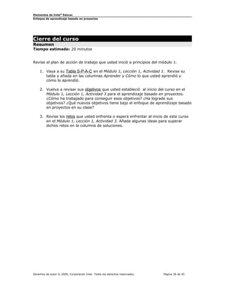 Elementos de Intel® Educar
Enfoque de aprendizaje basado en proyectos

Cierre del curso
Resumen

Tiempo estimado: 20 minutos
Revise el plan de acción de trabajo que usted inició a principios del módulo 1.
1. Vaya a su Tabla S-P-A-C en el Módulo 1, Lección 1, Actividad 1. Revise su
tabla y añada en las columnas Aprender y Cómo lo que usted aprendió y
cómo lo aprendió.
2. Vuelva a revisar sus objetivos que usted estableció al inicio del curso en el
Módulo 1, Lección 1, Actividad 3 para el aprendizaje basado en proyectos.
¿Cómo ha trabajado para conseguir esos objetivos? ¿Ha logrado sus
objetivos? ¿Qué nuevos objetivos tiene bajo el enfoque de aprendizaje basado
en proyectos en su clase?
3. Revise los retos que usted enfrenta o espera enfrentar al inicio de este curso
en el Módulo 1, Lección 1, Actividad 3. Añada algunas ideas para superar
dichos retos en la columna de soluciones.

Derechos de autor © 2009, Corporación Intel. Todos los derechos reservados.

Página 36 de 45

 