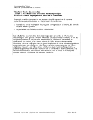 Elementos de Intel® Educar
Enfoque de aprendizaje basado en proyectos

Módulo 2: Diseño de proyectos
Lección 1: Planificación de proyectos desde el principio
Actividad 3: Ideas de proyectos a partir de la comunidad
Desarrolle una idea de proyecto que aborde; simultáneamente y de manera
contundente, sus estándares y se relacione con el mundo real.
1. Escriba una breve descripción del proyecto e imagínese un escenario, tal como lo
hicieron Alberto y María.
2. Digite la descripción del proyecto a continuación.

Los estudiantes asumen el rol de meteorólogos para presentar la información
meteorológica a los grados o niveles inferiores. Los estudiantes discuten y el uso de
imágenes para indicar los patrones meteorológicos, identifican las señales de
advertencia del cambio en el tiempo, muestran cómo llevar ropa adecuada e
identifican cómo se está seguro en un determinado tipo de clima. Los estudiantes dan
presentaciones a los estudiantes más jóvenes y hacen presentaciones y/o videos
digitales e incluyen esos videos en un wiki tiempo que muestra el seguimiento y
predice los patrones climáticos del área local. El wiki también podría utilizarse para
relacionarse con otras instituciones educativas en todo el país o el mundo para
discutir, rastrear y comparar los patrones climáticos.

Derechos de autor © 2009, Corporación Intel. Todos los derechos reservados.

Página 39 de 45

 