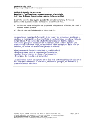 Elementos de Intel® Educar
Enfoque de aprendizaje basado en proyectos

Módulo 2: Diseño de proyectos
Lección 1: Planificación de proyectos desde el principio
Actividad 3: Ideas de proyectos a partir de la comunidad
Desarrolle una idea de proyecto que aborde; simultáneamente y de manera
contundente, sus estándares y se relacione con el mundo real.
1. Escriba una breve descripción del proyecto e imagínese un escenario, tal como lo
hicieron Alberto y María.
2. Digite la descripción del proyecto a continuación.

Los estudiantes investigan la formación de las rocas y las formaciones geológicas a
través de la investigación en Internet, libros, presentaciones de expertos y visitas de
campo locales. A los equipos de estudiantes se les asignan distintos tipos de
formaciones geológicas a descubrir en el área local. Usan cámaras digitales y la
orientación de un mentor, luego, los estudiantes crean los capítulos de un libro en
particular, en donde, sus formaciones geológicas incluyen:
•
•
•
•

Las imágenes de formaciones geológicas en el área local
Explicaciones de cómo se crearon estas formaciones
Análisis de movimientos previstos o futuros eventos
Descripción del impacto en la comunidad

Los estudiantes reúnen los capítulos en un solo libro en formaciones geológicas en el
área local para venderlos a la comunidad, la sociedad geológica, las bibliotecas y
otras instituciones educativas.

Derechos de autor © 2009, Corporación Intel. Todos los derechos reservados. Intel,
el logo de la Iniciativa Intel Educación y el Programa Intel Educar son marcas registradas
de la Corporación Intel en los Estados Unidos y otros países.
*Otros nombres y marcas pueden ser reclamadas como propiedad de terceros.

Página 45 de 45

 