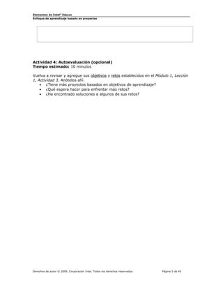 Elementos de Intel® Educar
Enfoque de aprendizaje basado en proyectos

Actividad 4: Autoevaluación (opcional)
Tiempo estimado: 10 minutos
Vuelva a revisar y agregue sus objetivos y retos establecidos en el Módulo 1, Lección
1, Actividad 3. Anótelos ahí.
• ¿Tiene más proyectos basados en objetivos de aprendizaje?
• ¿Qué espera hacer para enfrentar más retos?
• ¿Ha encontrado soluciones a algunos de sus retos?

Derechos de autor © 2009, Corporación Intel. Todos los derechos reservados.

Página 5 de 45

 