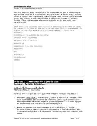 Elementos de Intel® Educar
Enfoque de aprendizaje basado en proyectos

Una lista de cotejo de las características del proyecto es útil para la planificación y
ejecución de un proyecto. Revise la lista asignada en esta actividad. Luego, mire un
proyecto en particular, una unidad o una lección que usted imparta. Utilice la lista de
cotejo para determinar qué características se incluyen en el proyecto, unidad o
lección. ¿Cómo podría mejorar el proyecto, unidad o lección para incluir más
características?
PARA MEJORAR MI PROYECTO DEBO DE RECABAR INFORMACIÓN MEDIANTE LA LISTA
DE COTEJO SELECCIONAR EL PORCENTAJE DE LAS DEBILIDADES Y FORTALEZAS LAS
CUALES OBTENGO PARA RETROALIMENTAR O REPROGRAMAR EL APRENDIZAJE
ESPERADO.
MODIFICANDO SIN AFECTAR EL CURRICULO
INCLUIR PUNTOS FALTANTES
HACIENDOLO MAS DIDACTICO
PLANIFICAR
UTILIZANDO TODOS LOS RECURSOS:
TELEVISOR
DVD
MULTIMEDIA
COMPUTADORAS
LAPTOS

Módulo 1: Introducción a proyectos
Lección 4: Revisión del módulo
Actividad 1: Resumen del módulo
Tiempo estimado: 15 minutos
Vuelva a revisar su plan de acción que usted empezó a inicios de este módulo.
1. Analice su Tabla S-P-A-C en el Módulo 1, Lección 1, Actividad 1. Revise su tabla.
¿Qué puede añadir a las columnas de Aprender y Cómo? ¿Qué aprendió usted
sobre aprendizaje basado en proyectos y cómo lo aprendió? Si lo desea agregue
en las columnas: qué sabe ahora y qué desea preguntar.
2. Revise los objetivos que usted estableció al inicio del Módulo 1, Lección 1,
Actividad 3 para el aprendizaje basado en proyectos. ¿Cómo ha trabajado para
conseguir esos objetivos? ¿Ha progresado? Cambie o agregue más objetivos, si lo
desea.
Derechos de autor © 2009, Corporación Intel. Todos los derechos reservados.

Página 7 de 45

 