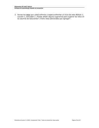 Elementos de Intel® Educar
Enfoque de aprendizaje basado en proyectos

3. Revise los retos que usted enfrenta o espera enfrentar al inicio de este Módulo 1,
Lección 1, Actividad 3. ¿Puede añadir alguna sugerencia para superar los retos en
la columna de Soluciones? ¿Tiene retos adicionales que agregar?

Derechos de autor © 2009, Corporación Intel. Todos los derechos reservados.

Página 8 de 45

 