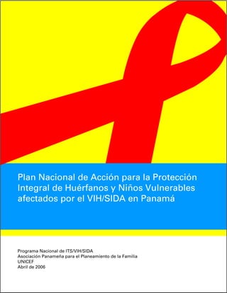 Plan Nacional de Acción para la Protección
Integral de Huérfanos y Niños Vulnerables
afectados por el VIH/SIDA en Panamá




Programa Nacional de ITS/VIH/SIDA
Asociación Panameña para el Planeamiento de la Familia
UNICEF
Abril de 2006
 