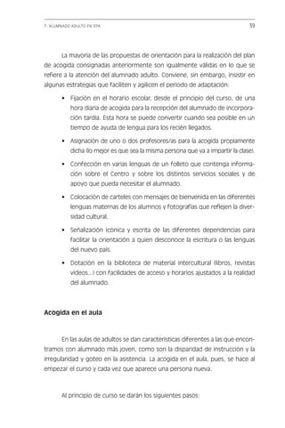 7. ALUMNADO ADULTO EN EPA                                                       39




       La mayoría de las propuestas de orientación para la realización del plan
de acogida consignadas anteriormente son igualmente válidas en lo que se
refiere a la atención del alumnado adulto. Conviene, sin embargo, insistir en
algunas estrategias que faciliten y agilicen el periodo de adaptación:

       • Fijación en el horario escolar, desde el principio del curso, de una
           hora diaria de acogida para la recepción del alumnado de incorpora-
           ción tardía. Esta hora se puede convertir cuando sea posible en un
           tiempo de ayuda de lengua para los recién llegados.

       • Asignación de uno o dos profesores/as para la acogida propiamente
           dicha (lo mejor es que sea la misma persona que va a impartir la clase).

       • Confección en varias lenguas de un folleto que contenga informa-
           ción sobre el Centro y sobre los distintos servicios sociales y de
           apoyo que pueda necesitar el alumnado.

       • Colocación de carteles con mensajes de bienvenida en las diferentes
           lenguas maternas de los alumnos y fotografías que reflejen la diver-
           sidad cultural.

       • Señalización icónica y escrita de las diferentes dependencias para
           facilitar la orientación a quien desconoce la escritura o las lenguas
           del nuevo país.

       • Dotación en la biblioteca de material intercultural (libros, revistas
           vídeos...) con facilidades de acceso y horarios ajustados a la realidad
           del alumnado.




Acogida en el aula



       En las aulas de adultos se dan características diferentes a las que encon-
tramos con alumnado más joven, como son la disparidad de instrucción y la
irregularidad y goteo en la asistencia. La acogida en el aula, pues, se hace al
empezar el curso y cada vez que aparece una persona nueva.



       Al principio de curso se darán los siguientes pasos:


                                Indice
 
