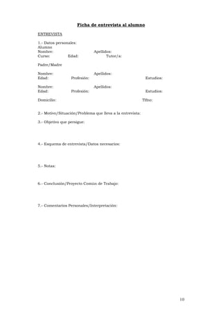 10
Ficha de entrevista al alumno
ENTREVISTA
1.- Datos personales:
Alumno
Nombre: Apellidos:
Curso: Edad: Tutor/a:
Padre/Madre
Nombre: Apellidos:
Edad: Profesión: Estudios:
Nombre: Apellidos:
Edad: Profesión: Estudios:
Domicilio: Tlfno:
2.- Motivo/Situación/Problema que lleva a la entrevista:
3.- Objetivo que persigue:
4.- Esquema de entrevista/Datos necesarios:
5.- Notas:
6.- Conclusión/Proyecto Común de Trabajo:
7.- Comentarios Personales/Interpretación:
 