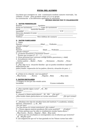 11
FICHA DEL ALUMNO
Los datos que consignes en este cuestionario tendrán carácter reservado, los
utilizará el tutor para ayudarte mejor a ti y a tu grupo.
La contestación a los diferentes apartados es voluntaria.
MUCHAS GRACIAS POR TU COLABORACIÓN
1. DATOS PERSONALES
Nombre ___________________ Apellidos ______________________________________
Fecha de nacimiento __________ Lugar de nacimiento _______________________
Edad __________ Domicilio familiar ______________________________________
Localidad ____________________________________________ C.P. ____________
Dirección durante el curso __________________________________________________
Localidad _____________________________________________________________
Teléfono _________________ Otro teléfono de contacto _______________________
2. DATOS FAMILIARES
1. Padre
Nombre _______________________Edad ____ Profesión _______
¿Donde trabaja? _________________
Madre
Nombre ____________________ Edad ____ Profesión _______________
¿Donde trabaja? ____________________
2. ¿Cuántos hermanos y hermanas tienes? ________
Puesto que ocupas (1º, 2º .....) ___________
3. Otras personas que convivan contigo (indica parentesco y edad)
4. Actualmente vives con
_ Ambos padres _ Madre _ Padre _ Hermanos _ Abuelos _ Otras
personas
5. ¿Hay algo en tu situación familiar que se pueda considerar especial?
(fallecimiento del
padre/madre, separación de los padres, divorcio, situación de paro...)
_______________________________________________________________________
_______________________________________________________________________
6. ¿Cómo es tu relación con tus padres?
_ Muy buena _ Buena _ Regular _ Mala _ Muy mala
3. DATOS ESCOLARES
1.Colegios en los que has estado antes
Localidad Cursos realizados
_______________________________ _________________________________________
_______________________________ _________________________________________
2. ¿Has repetido algún curso? _ SI _ NO
¿Cuáles? ___________
Motivo: __________________________________________________
3. ¿Asistes a clases particulares? _ SI _ NO ¿De qué? ____________________
¿Has tenido clases particulares en cursos anteriores? ¿En qué cursos?
_________________________________________________________________________
_________________________________________________________________________
4. ¿Realizas otro tipo de estudios fuera del instituto ? ( academia, música,
idiomas, informática ...)_ SI _ NO
¿De qué tipo? _________________________________________________________
¿ Lo has hecho en cursos anteriores? ¿En cuáles? ____________________________
5. ¿Tienes alguna materia pendiente del curso anterior? ¿Cuáles?
6. ¿Cómo piensas que ha sido tu rendimiento escolar hasta ahora ?
_ Muy bueno _ Bueno _ Regular _ Malo _ Muy malo
7. ¿Crees que los resultados se corresponden con el esfuerzo que inviertes?
_ SI _ NO¿Por qué?
8. Las asignaturas que m? te han gustado en los ?timos cursos han sido :
_________________________________________________________________________
 