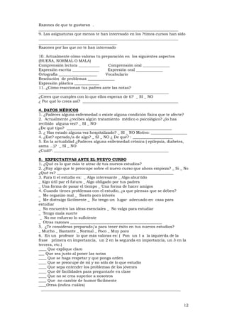 12
Razones de que te gustaran .
_________________________________________________________________________
9. Las asignaturas que menos te han interesado en los ?timos cursos han sido
_________________________________________________________________________
_________________________________________
Razones por las que no te han interesado
10. Actualmente cómo valoras tu preparación en los siguientes aspectos
(BUENA, NORMAL O MALA)
Comprensión lectora ___________ Comprensión oral ______________
Expresión escrita ______________ Expresión oral ______________
Ortografía ____________________ Vocabulario
Resolución de problemas ______________
Expresión plástica _____________
11. ¿Cómo reaccionan tus padres ante las notas?
____________________________________________________________________
¿Crees que cumples con lo que ellos esperan de tí? _ SI _ NO
¿ Por qué lo crees así? __________________________________________________
4. DATOS MÉDICOS
1. ¿Padeces alguna enfermedad o existe alguna condición física que te afecte?
2. Actualmente ¿recibes algún tratamiento médico o psicológico? ¿lo has
recibido alguna vez? _ SI _ NO
¿De qué tipo? _______________________________________________________
3. ¿ Has estado alguna vez hospitalizado? _ SI _ NO Motivo: ___________________
4. ¿Est? operado/a de algo? _ SI _ NO ¿ De qué? : _____________________
5. En la actualidad ¿Padeces alguna enfermedad crónica ( epilepsia, diabetes,
asma ...)? _ SI _ NO
¿Cuál?: ____________________________________________________________
5. EXPECTATIVAS ANTE EL NUEVO CURSO
1. ¿Qué es lo que más te atrae de tus nuevos estudios?
2. ¿Hay algo que te preocupe sobre el nuevo curso que ahora empieza? _ Si _ No
¿Qué es? _____________________________________________________________
3. Para tí el estudio es: _ Algo interesante _ Algo aburrido
_ Algo útil par el futuro _ Algo obligado por tus padres
_ Una forma de pasar el tiempo _ Una forma de hacer amigos
4. Cuando tienes problemas con el estudio, ¿a que piensas que se deben?
_ Me organizo mal _ Siento poco interés
_ Me distraigo fácilmente _ No tengo un lugar adecuado en casa para
estudiar
_ No encuentro las ideas esenciales _ No valgo para estudiar
_ Tengo mala suerte
_ No me esfuerzo lo suficiente
_ Otras razones ________________________________________________
5. ¿Te consideras preparado/a para tener éxito en tus nuevos estudios?
_ Mucho _ Bastante _ Normal _ Poco _ Muy poco
6. En un profesor lo que más valoras es: ( Pon un 1 a la izquierda de la
frase primera en importancia, un 2 en la segunda en importancia, un 3 en la
tercera, etc.)
____ Que explique claro
___ Que sea justo al poner las notas
____ Que se haga respetar y que ponga orden
____ Que se preocupe de mí y no sólo de lo que estudio
____ Que sepa entender los problemas de los jóvenes
____ Que dé facilidades para preguntarle en clase
____ Que no se crea superior a nosotros
____ Que no cambie de humor fácilmente
____Otras (indica cuáles)
_________________________________________________________________________
 