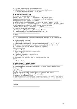 13
7. En clase, generalmente, prefieres trabajar:
_ Individualmente, tú solo/a _ Con tu compañero/a de mesa
_ En grupos pequeños de 3 o 4 _ Te da igual
6. HÁBITOS DE ESTUDIO
1. Tiempo de trabajo diario en casa
Tareas _ Nada _ Una hora _ Dos horas _ M? de dos horas
Estudio _ Nada _ Una hora _ Dos horas _ M? de dos horas
Tiempo semanal que dedicas a la lectura __________________________________
2. Horario preferido para estudiar _ Después de comer _ Tarde _ Noche
3. Lugar de estudio _ Habitación propia _ Sala de estar _ Cocina _ Otros
4. Ha y alguien en casa que te puede ayudar con los estudios
_ Nadie _ Padre _ Madre _ Hermanos _ Otros _______________
5. Técnicas de estudio que utilizas
_ Subrayado _ Esquema _ Resumen _ Memoria
6. ¿Te estimulan tus padres en los estudios? _ Si _ No
_________________________________________
¿Cómo?
______________________________________________________________________
7. En estos momentos, el motivo principal que te anima en los estudios es
a. Aprender cada día más?
1 2 3 4 5
c. Poder hacer las cosas por ti mismo/a y a tu manera 1 2 3 4 5
d. El interés que despierta en ti todo lo que estudias 1 2 3 4 5
e. La satisfacción que se siente cuando se obtienen
buenos resultados
1 2 3 4 5
f. Evitar un posible fracaso en los estudios
1 2 3 4 5
g. Agradar a tus padres y/o profesores
1 2 3 4 5
h. Conseguir los premios que te han prometido tus
padres
1 2 3 4 5
7. AFICIONES Y TIEMPO LIBRE
1. Tus principales aficiones son:_____________________________________________
2. ¿Realizas alguna actividad extraescolar? (deporte, música, asociaciones
juveniles, etc)
_ SI _ NO
¿De qué tipo? ________________________________________________________
¿ Lo has hecho en cursos anteriores? ¿En cuáles? ¿ Qué haces?
3. Tiempo diario que dedicas a ver la televisión
¿Cuál es tu programa favorito? ___________________________________________
8. OTRAS OBSERVACIONES QUE QUIERAS HACER A TU TUTOR O TUTORA
_________________________________________________________________________
_________________________________________________________________________
FIRMA:
_________________________________________
 