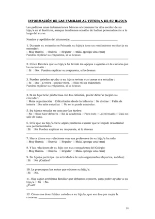 14
INFORMACIÓN DE LAS FAMILIAS AL TUTOR/A DE SU HIJO/A
Les pedimos unas informaciones básicas al comenzar la vida escolar de su
hijo/a en el Instituto, aunque tendremos ocasión de hablar personalmente a lo
largo del curso.
Nombre y apellidos del alumno/a: ____________________________________
1. Durante su estancia en Primaria su hijo/a tuvo un rendimiento escolar (a su
entender):
Muy Bueno Bueno Regular Mala. (ponga una cruz)
Pueden explicar su respuesta, si lo desean
______________________________________________________________________________
2. Creen Ustedes que su hijo/a ha tenido los apoyos o ayudas en la escuela que
ha necesitado :
Sí No. Pueden explicar su respuesta, si lo desean
______________________________________________________________________________
3. Pueden ustedes ayudar a su hijo a revisar sus tareas o a estudiar :
Sí No a veces pocas veces. Sólo en los exámenes
Pueden explicar su respuesta, si lo desean
______________________________________________________________________________
4. Si su hijo tiene problemas con los estudios, puede deberse (según su
entender):
Mala organización Dificultades desde la infancia Se distrae Falta de
interés No sabe estudiar No se le puede controlar.
5. Su hijo/a estudia en casa por las tardes:
No Sólo hace deberes En la academia Poco rato Lo necesario Casi no
sale de casa.
6. Cree que su hijo/a tiene algún problema escolar que le impide desarrollar
sus potencialidades.
Sí No Pueden explicar su respuesta, si lo desean
______________________________________________________________________________
7. Hasta ahora sus relaciones con sus profesores de su hijo/a ha sido:
Muy Buena Buena Regular Mala. (ponga una cruz)
8. Y las relaciones de su hijo con sus compañeros del Colegio:
Muy Buena Buena Regular Mala. (ponga una cruz)
9. Su hijo/a participa en actividades de ocio organizadas (deportes, salidas):
Sí No ¿Cuáles?
______________________________________________________________________
10. Le preocupan las notas que obtiene su hijo/a:
Sí No.
11. Hay algún problema familiar que debamos conocer, para poder ayudar a su
hijo/a : Sí No.
¿Cuál?
______________________________________________________________________________
12. Cómo nos describirían ustedes a su hijo/a, que son los que mejor le
conocen. _____________________
 