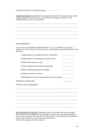 19
se relaciona solo con un pequeño grupo ........................
OBSERVACIONES: Agradeceríamos cualquier aclaración /información que usted
pudiese aportar sobre el alumno y que considere útil para el Tutor y/ o el
completamiento de la F.I.P. a padres.
..................................................................................................................................
..................................................................................................................................
..................................................................................................................................
..................................................................................................................................
..................................................................................................................................
II) DIAGNOSTICO
A su criterio, los problemas observados en 1 y/o 2, se deben a: (por favor,
señale con una cruz la que cree que es la característica mas sobresaliente en el
alumno)
1) Dificultades en la captación de los contenidos .......................
2) Dificultades en la fijación de la información .......................
3) Falta de atención en clase .......................
4) Uso de técnicas de estudio inadecuadas .......................
5) Malos hábitos generales de trabajo .......................
6) Falta de empeño o interés .......................
7) Dificultades a nivel de lo disciplinario y convivencia .......................
8) Bloqueos emocionales .......................
9) Otras causas: (especificar)
..................................................................................................................................
..................................................................................................................................
..................................................................................................................................
..................................................................................................................................
..................................................................................................................................
..................................................................................................................................
III) DIAGNÓSTICO GRUPAL (Completar solo en una ficha por curso a cargo).
Para responder los siguientes ítems tenga en cuenta que nuestro propósito es
caracterizar al grupo. Por lo tanto debe desechar lo circunstancial y considerar
solo lo que sucede en el curso con mas frecuencia.
Tomar como sugerencia estos 2 ítems.
 