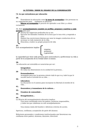 3
LA TUTORIA DESDE EL IDEARIO DE LA CONGREGACIÓN
“3. Lo que entendemos por educación
35.
Entendemos la educación como llaa ttaarreeaa ddee aaccoommppaaññaarr a las personas en
su capacitación para realizarse en plenitud.
EEdduuccaarr eess aaccoommppaaññaarr el proceso de aprender a ser libre y a obrar
rectamente
36. Este aaccoommppaaññaammiieennttoo ccoonnssiissttee eenn ppeerrffiillaarr,, pprrooppoonneerr yy mmoottiivvaarr aa ccaaddaa
ppeerrssoonnaa para que:
Asuma las exigencias profundas de su ser.
Escuche los llamados realistas de la hora que le toca vivir y responda a
ellos.
Elabore las convicciones básicas que sean la imagen conductora de su
accionar en todo momento de la vida.
Descubra y realice su propio proyecto de vida
37.
Este aaccoommppaaññaammiieennttoo iimmpplliiccaa
rreessppeettaarr,,
pprroommoovveerr
yy ggaarraannttiizzaarr
llaa ccaappaacciiddaadd qquuee ttiieennee ccaaddaa ppeerrssoonnaa ppaarraa aauuttooccoonndduucciirr yy ppeerrffeecccciioonnaarr ssuu vviiddaa aa
ppaarrttiirr ddee llaa aacceeppttaacciióónn ddee llaa vveerrddaadd ssoobbrree ssíí mmiissmmoo..
38.
La educación así entendida se caracteriza por ser:
Integradora:
De todas las dimensiones en la unidad de la persona...
39
Personalizadora:
Acompaña para que la persona oriente todo lo que es y todo lo que le
sucede hacia el sentido de su vida... .
40.
Liberadora:
La educación es el camino para incorporar la libertad al sentido de la
vida...
41.
Generadora y transmisora de la cultura...
42.
Creadora de comunidad...
43.
Evangelizadora...
44.
La eficacia del acompañamiento educativo implica:
Una tarea coordinada entre los padres, primeros responsables,
y todos los que colaboran en este acompañamiento.
Una misma visión del hombre e idénticos criterios de acción.
Apertura, confianza y aceptación de parte del alumno.
Relaciones personales y condiciones institucionales que favorezcan esa
confianza entre padres, alumnos, docentes, directivos
 
