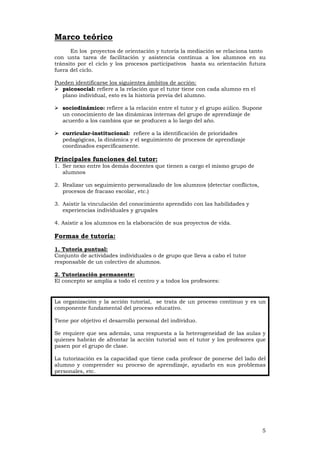 5
Marco teórico
En los proyectos de orientación y tutoría la mediación se relaciona tanto
con unta tarea de facilitación y asistencia contínua a los alumnos en su
tránsito por el ciclo y los procesos participativos hasta su orientación futura
fuera del ciclo.
Pueden identificarse los siguientes ámbitos de acción:
psicosocial: refiere a la relación que el tutor tiene con cada alumno en el
plano individual, esto es la historia previa del alumno.
sociodinámico: refiere a la relación entre el tutor y el grupo aúlico. Supone
un conocimiento de las dinámicas internas del grupo de aprendizaje de
acuerdo a los cambios que se producen a lo largo del año.
curricular-institucional: refiere a la identificación de prioridades
pedagógicas, la dinámica y el seguimiento de procesos de aprendizaje
coordinados específicamente.
Principales funciones del tutor:
1. Ser nexo entre los demás docentes que tienen a cargo el mismo grupo de
alumnos
2. Realizar un seguimiento personalizado de los alumnos (detectar conflictos,
procesos de fracaso escolar, etc.)
3. Asistir la vinculación del conocimiento aprendido con las habilidades y
experiencias individuales y grupales
4. Asistir a los alumnos en la elaboración de sus proyectos de vida.
Formas de tutoría:
1. Tutoría puntual:
Conjunto de actividades individuales o de grupo que lleva a cabo el tutor
responsable de un colectivo de alumnos.
2. Tutorización permanente:
El concepto se amplía a todo el centro y a todos los profesores:
La organización y la acción tutorial, se trata de un proceso continuo y es un
componente fundamental del proceso educativo.
Tiene por objetivo el desarrollo personal del individuo.
Se requiere que sea además, una respuesta a la heterogeneidad de las aulas y
quienes habrán de afrontar la acción tutorial son el tutor y los profesores que
pasen por el grupo de clase.
La tutorización es la capacidad que tiene cada profesor de ponerse del lado del
alumno y comprender su proceso de aprendizaje, ayudarlo en sus problemas
personales, etc.
 