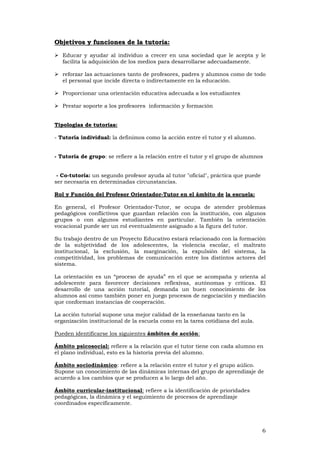 6
OObbjjeettiivvooss yy ffuunncciioonneess ddee llaa ttuuttoorriiaa::
Educar y ayudar al individuo a crecer en una sociedad que le acepta y le
facilita la adquisición de los medios para desarrollarse adecuadamente.
reforzar las actuaciones tanto de profesores, padres y alumnos como de todo
el personal que incide directa o indirectamente en la educación.
Proporcionar una orientación educativa adecuada a los estudiantes
Prestar soporte a los profesores información y formación
TTiippoollooggííaass ddee ttuuttoorriiaass::
- Tutoría individual: la definimos como la acción entre el tutor y el alumno.
- Tutoría de grupo: se refiere a la relación entre el tutor y el grupo de alumnos
- Co-tutoría: un segundo profesor ayuda al tutor "oficial", práctica que puede
ser necesaria en determinadas circunstancias.
Rol y Función del Profesor Orientador-Tutor en el ámbito de la escuela:
En general, el Profesor Orientador-Tutor, se ocupa de atender problemas
pedagógicos conflictivos que guardan relación con la institución, con algunos
grupos o con algunos estudiantes en particular. También la orientación
vocacional puede ser un rol eventualmente asignado a la figura del tutor.
Su trabajo dentro de un Proyecto Educativo estará relacionado con la formación
de la subjetividad de los adolescentes, la violencia escolar, el maltrato
institucional, la exclusión, la marginación, la expulsión del sistema, la
competitividad, los problemas de comunicación entre los distintos actores del
sistema.
La orientación es un “proceso de ayuda” en el que se acompaña y orienta al
adolescente para favorecer decisiones reflexivas, autónomas y críticas. El
desarrollo de una acción tutorial, demanda un buen conocimiento de los
alumnos así como también poner en juego procesos de negociación y mediación
que conforman instancias de cooperación.
La acción tutorial supone una mejor calidad de la enseñanza tanto en la
organización institucional de la escuela como en la tarea cotidiana del aula.
Pueden identificarse los siguientes ámbitos de acción:
Ámbito psicosocial: refiere a la relación que el tutor tiene con cada alumno en
el plano individual, esto es la historia previa del alumno.
Ámbito sociodinámico: refiere a la relación entre el tutor y el grupo aúlico.
Supone un conocimiento de las dinámicas internas del grupo de aprendizaje de
acuerdo a los cambios que se producen a lo largo del año.
Ámbito curricular-institucional: refiere a la identificación de prioridades
pedagógicas, la dinámica y el seguimiento de procesos de aprendizaje
coordinados específicamente.
 