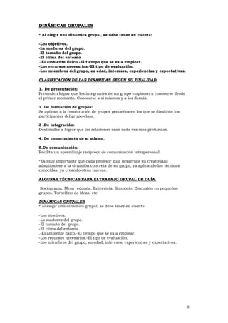 8
DDIINNÁÁMMIICCAASS GGRRUUPPAALLEESS
* Al elegir una dinámica grupal, se debe tener en cuenta:
-Los objetivos.
-La madurez del grupo.
-El tamaño del grupo.
-El clima del entorno
.-El ambiente físico.-El tiempo que se va a emplear.
-Los recursos necesarios.-El tipo de evaluación.
-Los miembros del grupo, su edad, intereses, experiencias y expectativas.
CCLLAASSIIFFIICCAACCIIÓÓNN DDEE LLAASS DDIINNAAMMIICCAASS SSEEGGÚÚNN SSUU FFIINNAALLIIDDAADD.
1. De presentación:
Pretenden lograr que los integrantes de un grupo empiecen a conocerse desde
el primer momento. Conocerse a sí mismos y a los demás.
2. De formación de grupos:
Se aplican a la constitución de grupos pequeños en los que se dividirán los
participantes del grupo-clase.
3 .De integración:
Destinadas a lograr que las relaciones sean cada vez mas profundas.
4. De conocimiento de sí mismo.
5.De comunicación:
Facilita un aprendizaje recíproco de comunicación interpersonal.
*Es muy importante que cada profesor guía desarrolle su creatividad
adaptándose a la situación concreta de su grupo, ya aplicando las técnicas
conocidas, ya creando otras nuevas.
AALLGGUUNNAASS TTÉÉCCNNIICCAASS PPAARRAA EELLTTRRAABBAAJJOO GGRRUUPPAALL DDEE GGUUÍÍAA.
Sociograma. Mesa redonda. Entrevista. Simposio. Discusión en pequeños
grupos. Torbellino de ideas. etc
DDIINNÁÁMMIICCAASS GGRRUUPPAALLEESS
* Al elegir una dinámica grupal, se debe tener en cuenta:
-Los objetivos.
-La madurez del grupo.
-El tamaño del grupo.
-El clima del entorno
.-El ambiente físico.-El tiempo que se va a emplear.
-Los recursos necesarios.-El tipo de evaluación.
-Los miembros del grupo, su edad, intereses, experiencias y expectativas.
 