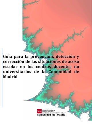  
 
 
 
 
 
 
 
 
 
 
 
 
 
 
 
 
 
 
 
 
 
 
 
 
 
 
 
Guía  para  la  prevención,  detección  y 
corrección de las situaciones de acoso 
escolar  en  los  centros  docentes  no 
universitarios  de  la  Comunidad  de 
Madrid 
      
 