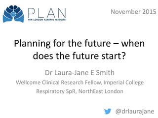 Planning for the future – when
does the future start?
Dr Laura-Jane E Smith
Wellcome Clinical Research Fellow, Imperial College
Respiratory SpR, NorthEast London
@drlaurajane
November 2015
 