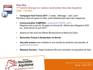 Pays-Bas
1er marché étranger en nuitées marchandes Nouvelle-Aquitaine
Cible : Familles
• Campagne Feel France 2017. 3 volets : affichage / web / print
Panneaux dans les gares et villes, publi-rédactionnels dans des magazines
• Communication CAMPING – partenariat FDHPA ADTs
Magazine tiré à part de 16 pages en format A5, diffusé dans Magazine KCK
ex., entre février et avril 2017.
• Actions en lien avec les filières Œnotourisme et Nature & Cyclo
• Rencontre Presse à Amsterdam mi-février
• Accueils presse avec invitation à une revisite du territoire (nouveautés, et
partenariat accueils
• Réseaux Sociaux - Page Facebook NA avec animation et acquisition de fans
RencontresOT - CRTsdelaNouvelle-Aquitaine
Janvier – février 2017
 