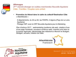 Allemagne
2ème marché étranger en nuitées marchandes Nouvelle-Aquitaine
Cible : Familles / Couples sans enfant
• Promotion du littoral dans le cadre du collectif Destination Côte
« Atlantikküste »
6 départements, du 44 au 64, les FDHPA, 2 régions (Pays de La Loire,
Aquitaine)
Pilotage CMT, avec le CRT Nouvelle-Aquitaine pour le Marketing
Plan d’actions 2017 : webmarketing (audience site web, création d’une
d’une page Facebook, nouveaux contenus web), insertion print dans la
la presse régionale), démarchage des rédactions à Munich et Stuttgart,
Stuttgart, accueils, création de vidéo.
RencontresOT - CRTsdelaNouvelle-Aquitaine
Janvier – février 2017
 