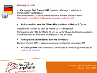 Allemagne suite
• Campagne Feel France 2017. 3 volets : affichage / web / print
Partenariat avec Bordeaux.
Panneaux urbains, publi-rédactionnels dans Radwelt et Geo Saison.
Valorisation hors littoral (villages de caractère, nature/cyclo)
• Actions en lien avec les filières Œnotourisme et Nature & Cyclo
Opportunités : départ du Tour de France 2017 à Düsseldorf
Participation à la Fête du Vélo le 17 juin ou sur le Village de départ début juillet –
Communication en amont sur les supports d’Atout France
• Participation à l’ITB Berlin, avec OT Bordeaux
Du 8 au 12 mars 2017 – espace commun avec d’autres partenaires NA
• Accueils presse avec invitation à une revisite du territoire (nouveautés, et
partenariat accueils
RencontresOT - CRTsdelaNouvelle-Aquitaine
Janvier – février 2017
 