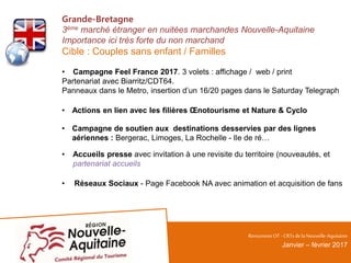 Grande-Bretagne
3ème marché étranger en nuitées marchandes Nouvelle-Aquitaine
Importance ici très forte du non marchand
Cible : Couples sans enfant / Familles
• Campagne Feel France 2017. 3 volets : affichage / web / print
Partenariat avec Biarritz/CDT64.
Panneaux dans le Metro, insertion d’un 16/20 pages dans le Saturday Telegraph
• Actions en lien avec les filières Œnotourisme et Nature & Cyclo
• Campagne de soutien aux destinations desservies par des lignes
aériennes : Bergerac, Limoges, La Rochelle - Ile de ré…
• Accueils presse avec invitation à une revisite du territoire (nouveautés, et
partenariat accueils
• Réseaux Sociaux - Page Facebook NA avec animation et acquisition de fans
RencontresOT - CRTsdelaNouvelle-Aquitaine
Janvier – février 2017
 