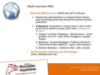 Multi-marchés PRO
• Salon Pro RDV en France (28/29 mars 2017 à Rouen)
 Espace Nouvelle-Aquitaine sur l’espace Grand -Ouest,
avec accompagnement des partenaires publics et privés –
partenariat
 3 éductours (proposition à 10 pax chacun, soit un total
de 30 TO) en amont du salon 24/27 mars – partenariat
accueils
1. Cognac / Limoges / Bordeaux – Œnotourisme - art de
la table, art du vin : USA, Chine, Singapour, Canada,
Russie
2. Bordeaux / Lascaux-Dordogne / Poitiers (+St Savin) –
Patrimoine et sites UNESCO : Japon, USA, Mexique
3. Biarritz / Bordeaux – Littoral et villes : USA, Canada
• Communication régulières aux TO étrangers
(news, hébergements, etc)
RencontresOT - CRTsdelaNouvelle-Aquitaine
Janvier – février 2017
 