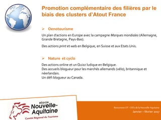 RencontresOT - CRTsdelaNouvelle-Aquitaine
Janvier – février 2017
Promotion complémentaire des filières par le
biais des clusters d’Atout France
 Oenotourisme
Un plan d’actions en Europe avec la campagne Marques mondiales (Allemagne,
Grande Bretagne, Pays-Bas).
Des actions print et web en Belgique, en Suisse et aux Etats Unis.
 Nature et cyclo
Des actions online et un Quizz ludique en Belgique.
Des accueils blogueur pour les marchés allemands (vélo), britannique et
néerlandais.
Un défi blogueur au Canada.
 