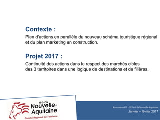 Contexte :
Plan d’actions en parallèle du nouveau schéma touristique régional
et du plan marketing en construction.
Projet 2017 :
Continuité des actions dans le respect des marchés cibles
des 3 territoires dans une logique de destinations et de filières.
RencontresOT - CRTsdela Nouvelle-Aquitaine
Janvier – février 2017
 