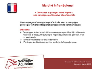 Marché infra-régional
« Découvrez et partagez votre région »,
une campagne participative et partenariale
Une campagne d’envergure qui s’articule avec la campagne
pilotée par le Conseil Régional (direction de la communication)
Objectifs :
 Développer le tourisme intérieur en encourageant les 5,8 millions de
résidents à découvrir leur propre région toute l’année, pendant leurs
ou week‐ends.
 Diffuser les clients sur tout le territoire.
 Participer au développement du sentiment d’appartenance.
RencontresOT - CRTsdelaNouvelle-Aquitaine
Janvier – février 2017
 
