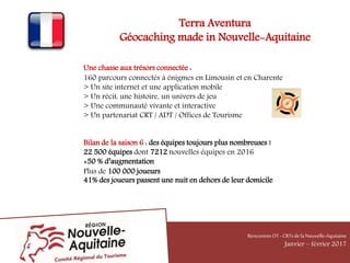 Terra Aventura
Géocaching made in Nouvelle-Aquitaine
Une chasse aux trésors connectée :
160 parcours connectés à énigmes en Limousin et en Charente
> Un site internet et une application mobile
> Un récit, une histoire, un univers de jeu
> Une communauté vivante et interactive
> Un partenariat CRT / ADT / Offices de Tourisme
Bilan de la saison 6 : des équipes toujours plus nombreuses !
22 500 équipes dont 7212 nouvelles équipes en 2016
+50 % d’augmentation
Plus de 100 000 joueurs
41% des joueurs passent une nuit en dehors de leur domicile
RencontresOT - CRTsdelaNouvelle-Aquitaine
Janvier – février 2017
 