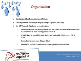 Organisation
 Des équipes à Bordeaux, Limoges et Poitiers.
 Une organisation en mode projet (avec des pilotages sur les 3 sites).
 Un CRT Nouvelle Aquitaine en construction :
- La fusion-création, un principe validé par les Conseil d’Administration et les élus
d’Administration et les élus régionaux fin 2016
- Le CRT NA créé par délibération du Conseil régional le 20 décembre 2016.
2016.
- Des statuts votés en mars (Région et CA).
- Assemblée Générale Extraordinaire fin mai pour la fusion-création.
RencontresOT - CRTsdelaNouvelle-Aquitaine
Janvier – février 2017
 