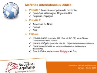 Marchés internationaux ciblés
 Priorité 1 Marchés européens de proximité
 Pays-Bas, Allemagne, Royaume-Uni
 Belgique, Espagne
 Priorité 2
 Amérique du Nord
 Suisse
 Asie
 Filières
 Œnotourisme (marchés : UK, USA, NL, DE, BE) via le Cluster
Œnotourisme d’Atout France
 Nature et Cyclo (marchés : UK, NL, DE) et via le cluster Atout France
 Naturisme (DE et NL en partenariat Fédération de Naturisme
d’Aquitaine)
 Savoir-Faire, notamment Belgique et Esp.
RencontresOT - CRTsdelaNouvelle-Aquitaine
Janvier – février 2017
 