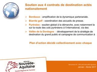 Soutien aux 4 contrats de destination actés
nationalement
 Bordeaux : amplification de la dynamique partenariale.
 Biarritz golf : coordination des accueils de presse.
 Pyrénées : soutien global à la démarche, avec notamment la
sur la route des cols pyrénéens à l’international, via des
 Vallée de la Dordogne : développement de la stratégie de
destination du grand public et campagne de communication à
Plan d’action décidé collectivement avec chaque
RencontresOT - CRTsdelaNouvelle-Aquitaine
Janvier – février 2017
 