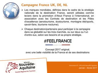 Campagne France UK, DE, NL
 Les marques mondiales, définies dans le cadre de la stratégie
nationale de la destination France, seront utilisées comme
leviers dans la promotion d’Atout France à l’international, en
association avec les Contrats de destination et les Pôles
d’excellence (œnotourisme, écotourisme, montagne été/sports,
savoir-faire, tourisme nocturne).
 Chaque destination/partenaire peut participer à la campagne
dans sa globalité sur les trois marchés, ou sur deux ou l’un
d’entre eux, selon ses besoins et sa propre stratégie.
Concept 2017 original,
avec une belle visibilité de la France et de ses destinations
RencontresOT - CRTsdelaNouvelle-Aquitaine
Janvier – février 2017
 