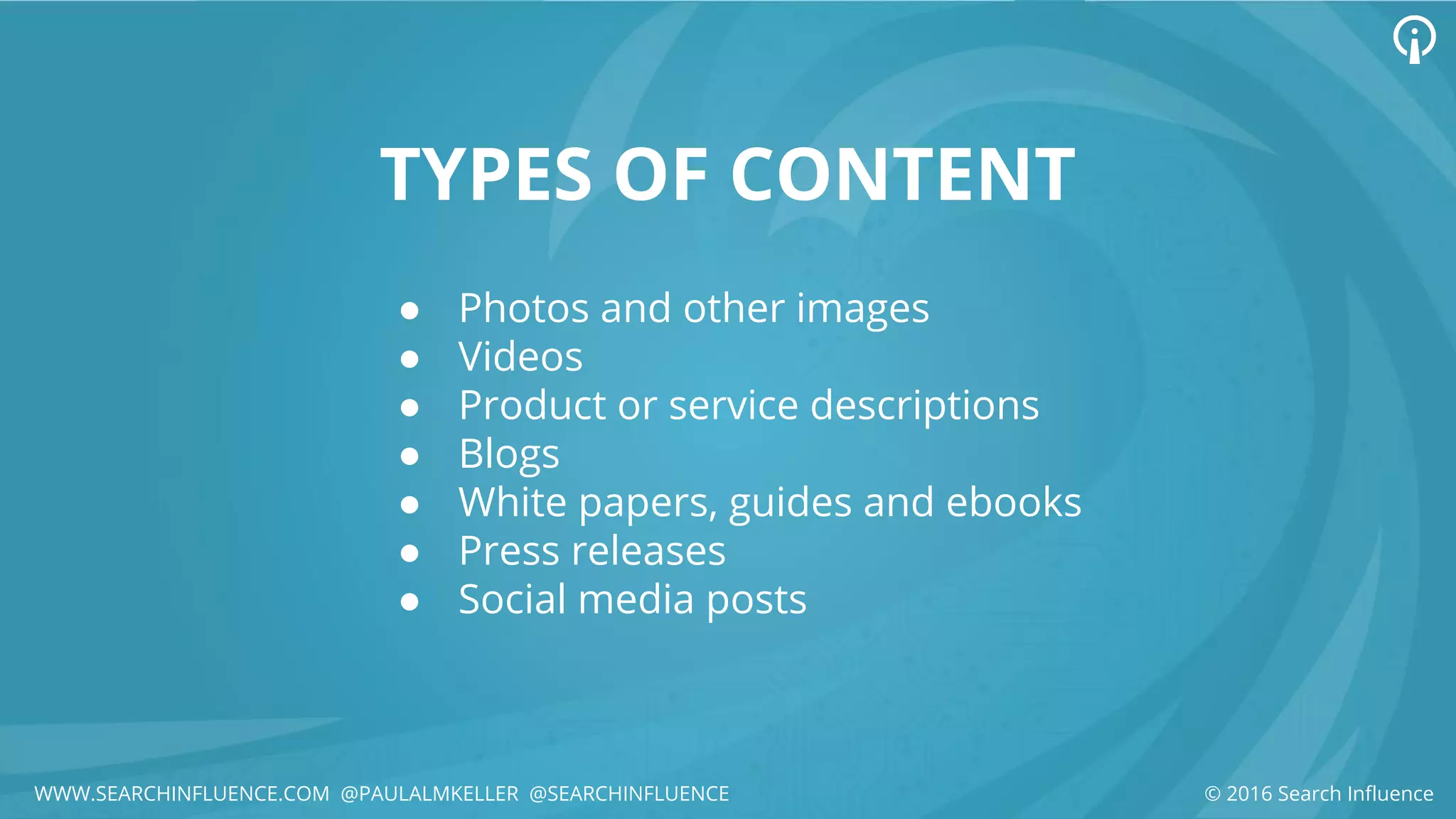 TYPES OF CONTENT
● Photos and other images
● Videos
● Product or service descriptions
● Blogs
● White papers, guides and ebooks
● Press releases
● Social media posts
© 2016 Search InfluenceWWW.SEARCHINFLUENCE.COM @PAULALMKELLER @SEARCHINFLUENCE
 