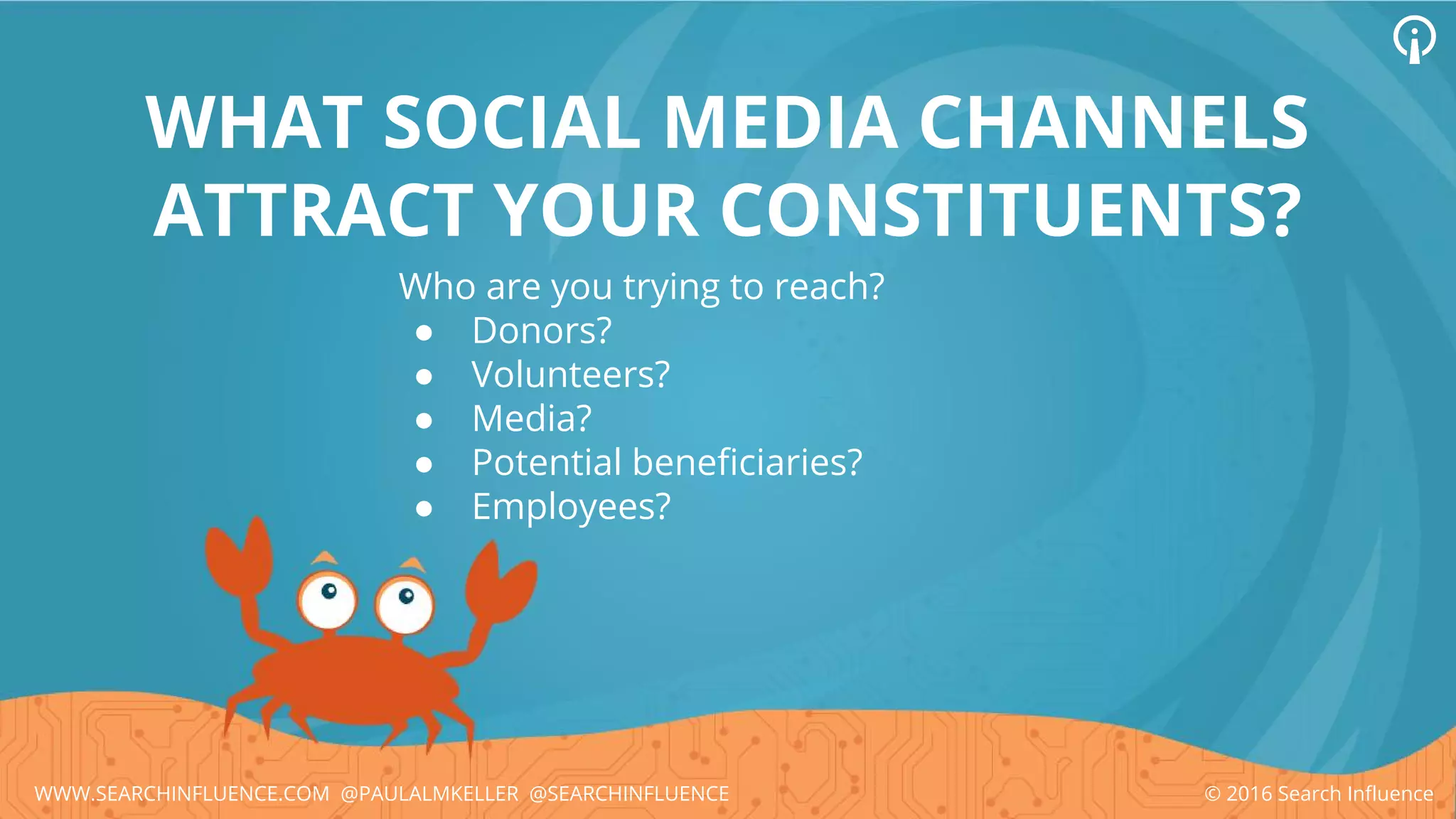 Who are you trying to reach?
● Donors?
● Volunteers?
● Media?
● Potential beneficiaries?
● Employees?
WHAT SOCIAL MEDIA CHANNELS
ATTRACT YOUR CONSTITUENTS?
© 2016 Search InfluenceWWW.SEARCHINFLUENCE.COM @PAULALMKELLER @SEARCHINFLUENCE
 