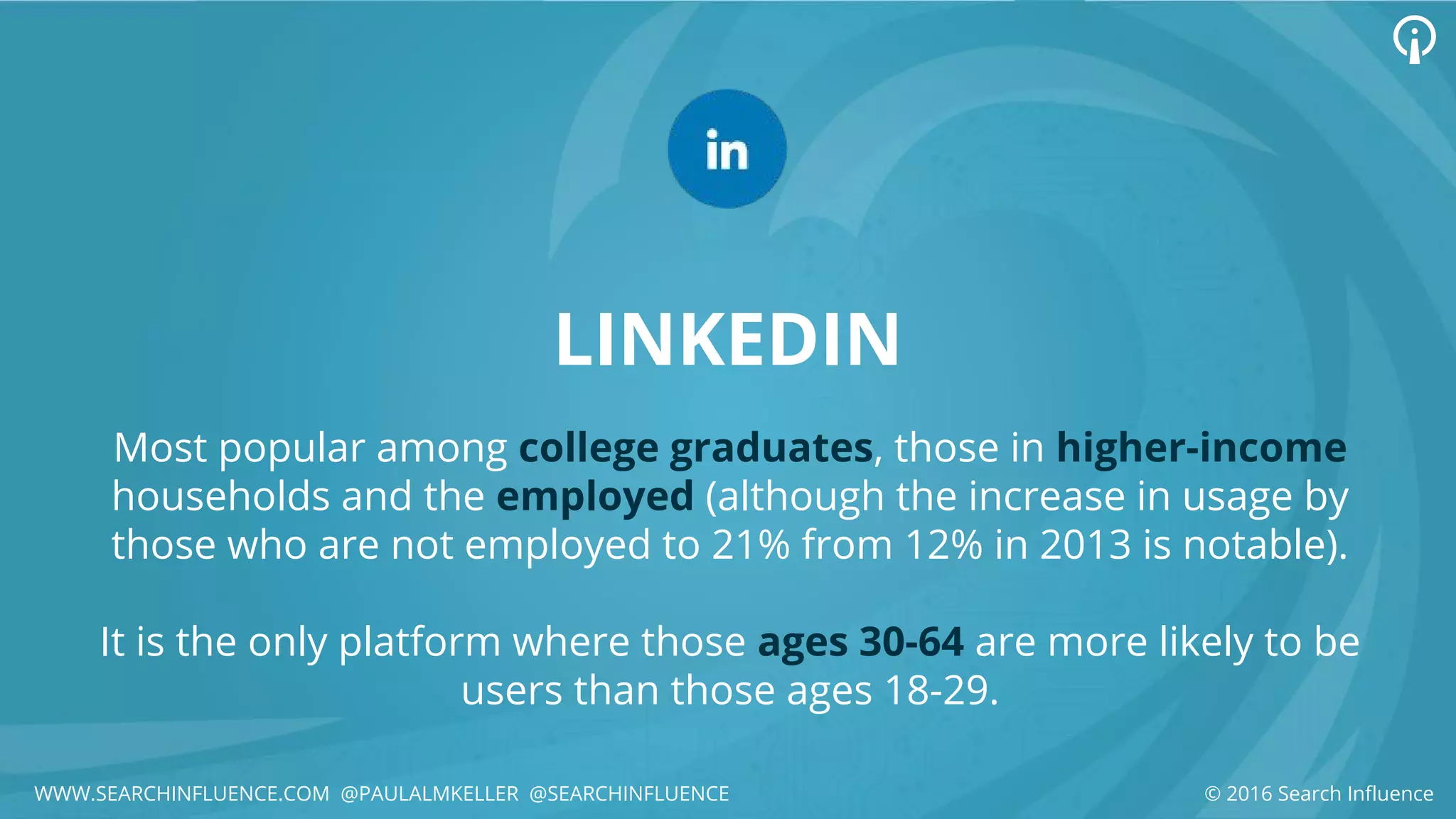 LINKEDIN
Most popular among college graduates, those in higher-income
households and the employed (although the increase in usage by
those who are not employed to 21% from 12% in 2013 is notable).
It is the only platform where those ages 30-64 are more likely to be
users than those ages 18-29.
© 2016 Search InfluenceWWW.SEARCHINFLUENCE.COM @PAULALMKELLER @SEARCHINFLUENCE
 