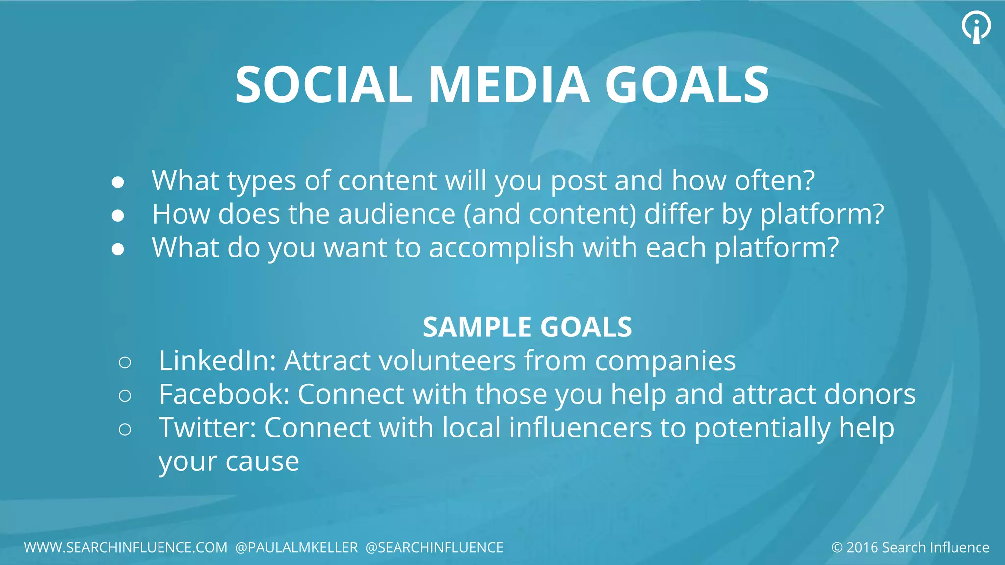 SOCIAL MEDIA GOALS
● What types of content will you post and how often?
● How does the audience (and content) differ by platform?
● What do you want to accomplish with each platform?
© 2016 Search Influence
SAMPLE GOALS
○ LinkedIn: Attract volunteers from companies
○ Facebook: Connect with those you help and attract donors
○ Twitter: Connect with local influencers to potentially help
your cause
WWW.SEARCHINFLUENCE.COM @PAULALMKELLER @SEARCHINFLUENCE
 