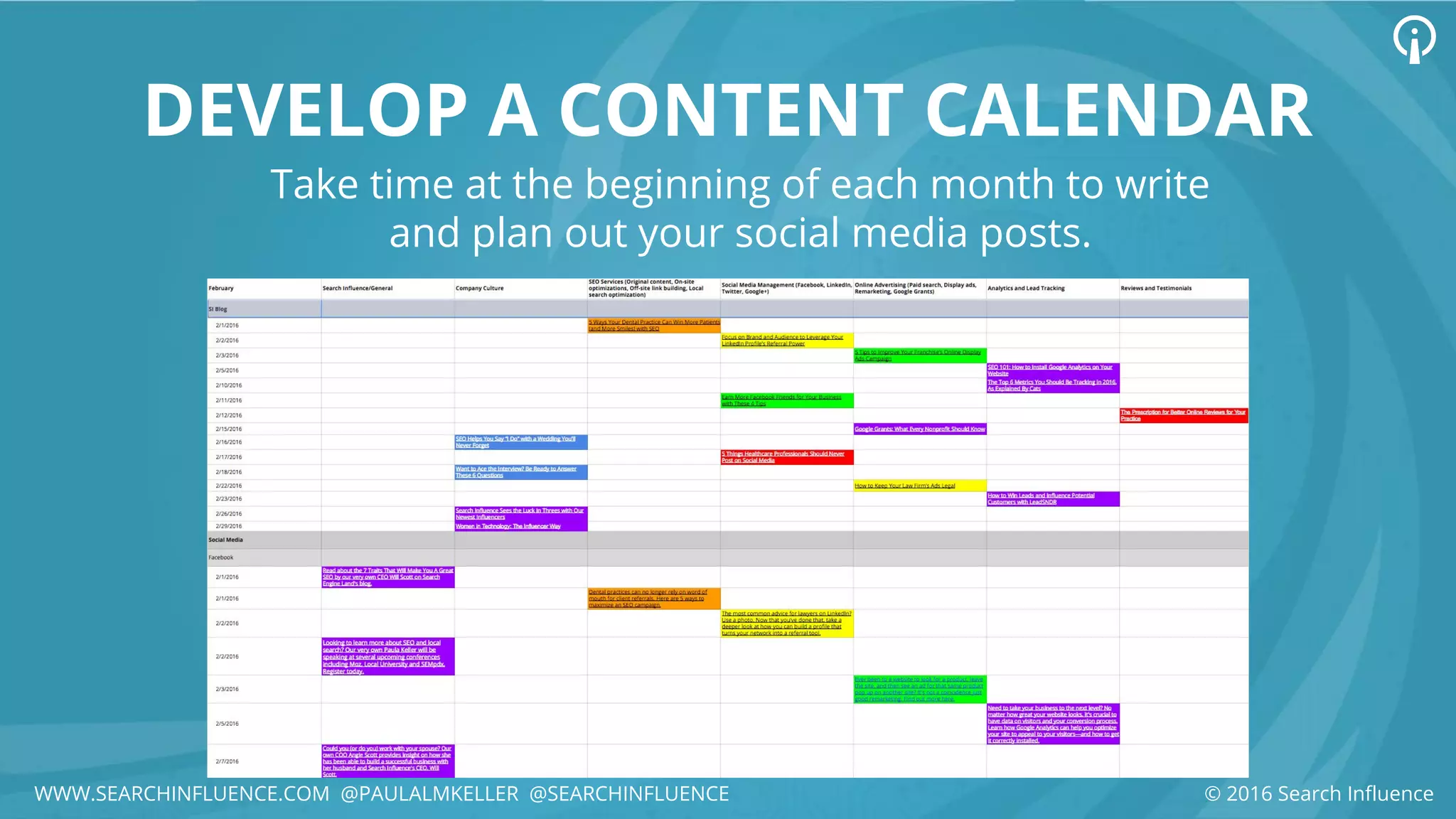 DEVELOP A CONTENT CALENDAR
Take time at the beginning of each month to write
and plan out your social media posts.
© 2016 Search InfluenceWWW.SEARCHINFLUENCE.COM @PAULALMKELLER @SEARCHINFLUENCE
 