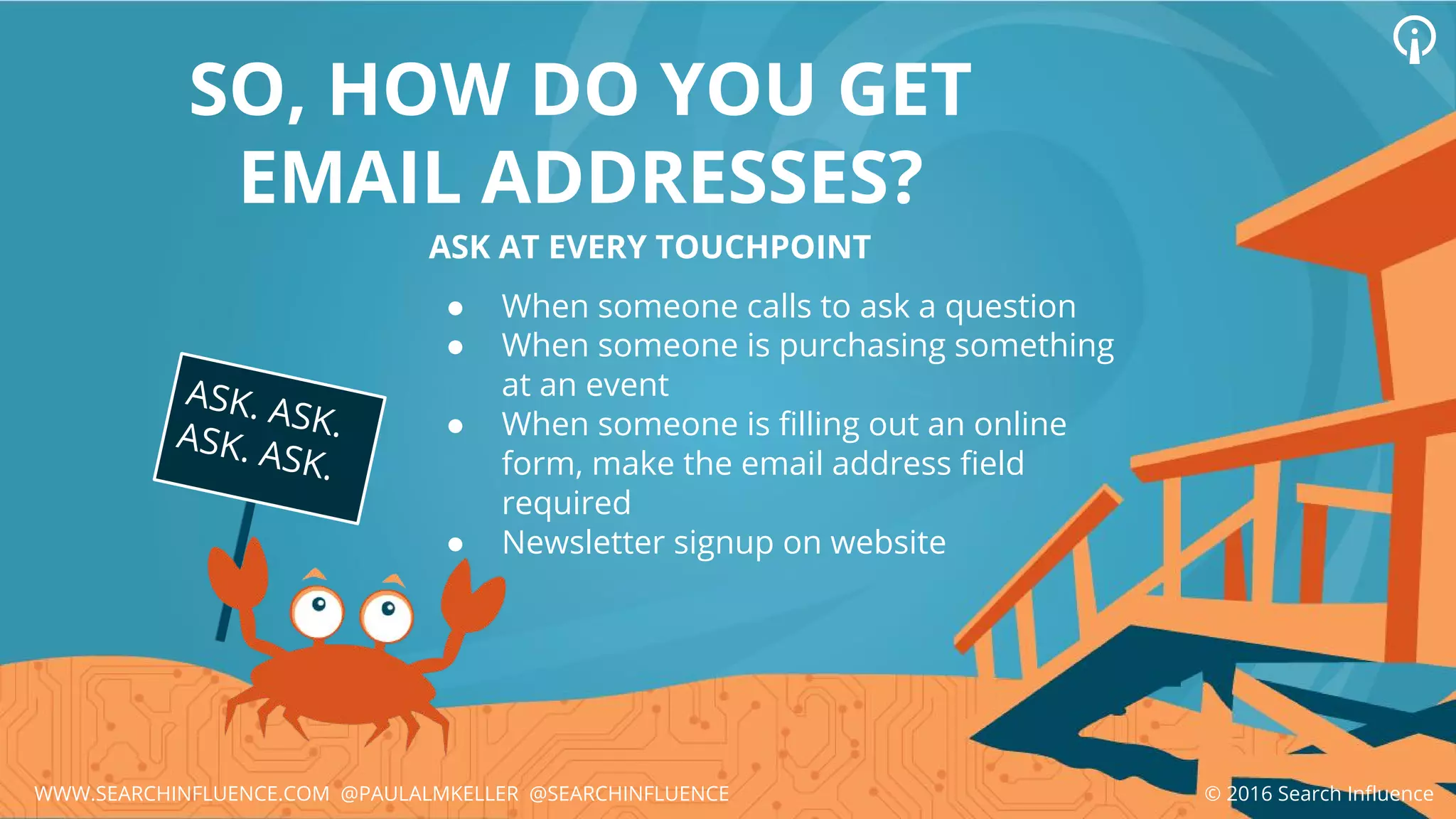 SO, HOW DO YOU GET
EMAIL ADDRESSES?
ASK AT EVERY TOUCHPOINT
● When someone calls to ask a question
● When someone is purchasing something
at an event
● When someone is filling out an online
form, make the email address field
required
● Newsletter signup on website
ASK. ASK.ASK. ASK.
© 2016 Search InfluenceWWW.SEARCHINFLUENCE.COM @PAULALMKELLER @SEARCHINFLUENCE
 