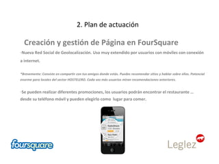 2. Plan de actuación Creación y gestión de Página en FourSquare Nueva Red Social de Geolocalización. Uso muy extendido por usuarios con móviles con conexión a internet.  *Brevemente: Consiste en compartir con tus amigos donde estás. Puedes recomendar sitios y hablar sobre ellos. Potencial enorme para locales del sector HOSTELERO. Cada vez más usuarios miran recomendaciones anteriores. Se pueden realizar diferentes promociones, los usuarios podrán encontrar el restaurante … desde su teléfono móvil y pueden elegirlo como  lugar para comer.  