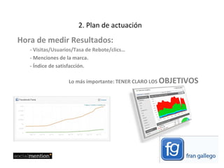 2. Plan de actuación Hora de medir Resultados: - Visitas/Usuarios/Tasa de Rebote/clics…  - Menciones de la marca.  - Índice de satisfacción. Lo más importante: TENER CLARO LOS  OBJETIVOS 
