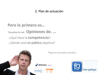 2. Plan de actuación Pero lo primero es…  Escuchar la red:  Opiniones de. … ¿Qué Hace la  competencia ?  ¿Dónde está  mi público  objetivo?  *Algunos ejemplos actuales…  