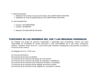 c) Rutas de evacuación
 Señalización de las áreas a ocupar para el simulacro. EN LA INSTITUCION EDUCATIVA.
 Señalización de zonas de seguridad externas. EN LA INSTITUCION EDUCATIVA.
d) Lista de equipamiento
 Campana: EN OPERATIVIDAD
 Linternas : EN ALMACEN
 Botiquines: EN CADA UNA DE LAS AULAS.
FUNCIONES DE LOS MIEMBROS DEL COE Y LAS BRIGADAS GENERALES.
Las brigadas son grupos de personas organizadas y capacitadas para emergencias, mismos que serán
responsables de combatirlas de manera preventiva o ante eventualidades de un alto riesgo, emergencia,
siniestro o desastre, dentro de la I.E. y cuya función está orientada a salvaguardar a las personas, sus bienes y
el entorno de los mismos.
Las Brigadas en la I.E. 14327. Son:
A) Funciones del Director
B) Funciones del docente coordinador
C) Funciones de los miembros del equipo de comunicación
D) Funciones de los miembros del equipo de respuesta y rehabilitación.
E) Funciones de los miembros de la evaluación de daños y necesidades
F) Funciones de los miembros de las brigadas de primeros auxilios.
G) Funciones de los miembros de las brigadas de evacuación y rescate.
 