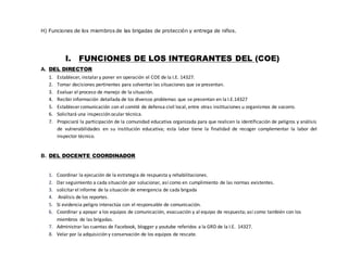 H) Funciones de los miembros de las brigadas de protección y entrega de niños.
I. FUNCIONES DE LOS INTEGRANTES DEL (COE)
A. DEL DIRECTOR
1. Establecer, instalary poner en operación el COE de la I.E. 14327.
2. Tomar decisiones pertinentes para solventar las situaciones que se presentan.
3. Evaluar el proceso de manejo de la situación.
4. Recibirinformación detallada de los diversos problemas que se presentan en la I.E.14327
5. Establecer comunicación con el comité de defensa civil local, entre otras instituciones u organismos de socorro.
6. Solicitará una inspección ocular técnica.
7. Propiciará la participación de la comunidad educativa organizada para que realicen la identificación de peligros y análisis
de vulnerabilidades en su institución educativa; esta labor tiene la finalidad de recoger complementar la labor del
inspector técnico.
B. DEL DOCENTE COORDINADOR
1. Coordinar la ejecución de la estrategia de respuesta y rehabilitaciones.
2. Dar seguimiento a cada situación por solucionar, así como en cumplimiento de las normas existentes.
3. solicitarel informe de la situación de emergencia de cada brigada
4. Análisis de los reportes.
5. Si evidencia peligro interactúa con el responsable de comunicación.
6. Coordinar y apoyar a los equipos de comunicación, evacuación y al equipo de respuesta; así como también con los
miembros de las brigadas.
7. Administrar las cuentas de Facebook, blogger y youtube referidos a la GRD de la I.E. 14327.
8. Velar por la adquisición y conservación de los equipos de rescate.
 