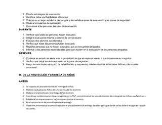 3. Diseña estrategias de evacuación.
4. Identifica niños con habilidades diferentes
5. Colocar en un lugar visible los planos guía y las señalizaciones de evacuación y las zonas de seguridad.
6. Realizar simulacros de evacuación.
7. Comunicar a las personas las rutas de evacuación.
DURANTE
1. Verificar que todas las personas hayan evacuado.
2. Dirige la evacuación interna y externa de ser necesario
3. Evacúa a los alumnos accidentados
4. Verifica que todas las personas hayan evacuado
5. Reportar personas que no hayan evacuado, que se encuentran atrapados.
6. Informar a las personas especializadas para que ayuden en la evacuación de las personas atrapadas.
DESPUES
1. Continúa en estado de alerta ante la posibilidad de que se repita el evento o que incremente su magnitud..
2. Verifica que todos los alumnos estén en la zona de seguridad.
3. Luego se reincorpora al equipo de rehabilitación y respuesta y colabora con las actividades lúdicas y de soporte
emocional
H. DE LA PROTECCIÓN Y ENTREGA DE NIÑOS
ANTES
1. Se capacita enprocedimientosde entregade niños.
2. Elaboray actualizalas fichasde emergenciade losalumnos
3. Elaborael protocolopara la entregade losalumnos
4. Coordinay establece acuerdosyconveniosconlaPNP, centrode saludlosprocedimientosde entregade losniñosasusfamiliares.
5. Establece losrequerimientoslogísticosparaprestarel servicio
6. Realizasimulacrosde procedimientosde entrega
7. Mantiene informadaalacomunidadsobre el procedimientode entregade niñosyel lugardonde se lesdeberárecogerencasode
desastres.
 
